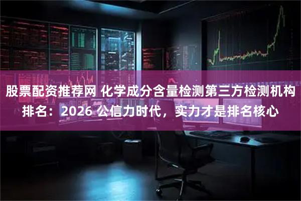 股票配资推荐网 化学成分含量检测第三方检测机构排名：2026 公信力时代，实力才是排名核心