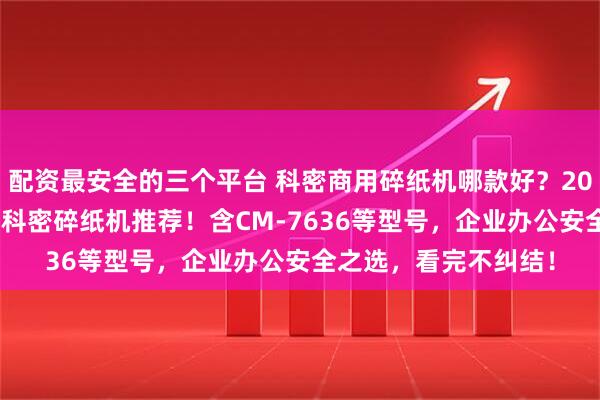 配资最安全的三个平台 科密商用碎纸机哪款好？2026年精选6款高口碑科密碎纸机推荐！含CM-7636等型号，企业办公安全之选，看完不纠结！