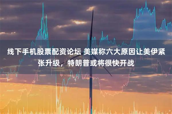线下手机股票配资论坛 美媒称六大原因让美伊紧张升级，特朗普或将很快开战