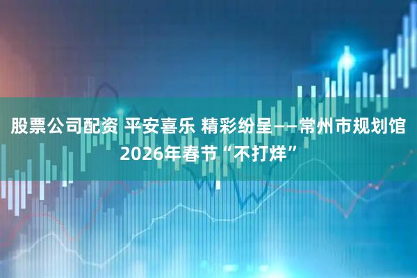 股票公司配资 平安喜乐 精彩纷呈——常州市规划馆2026年春节“不打烊”