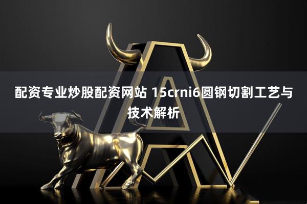 配资专业炒股配资网站 15crni6圆钢切割工艺与技术解析