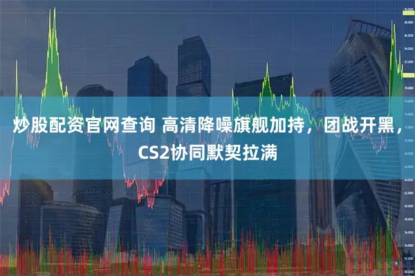 炒股配资官网查询 高清降噪旗舰加持，团战开黑，CS2协同默契拉满