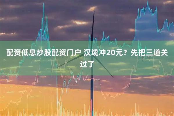 配资低息炒股配资门户 汉缆冲20元？先把三道关过了