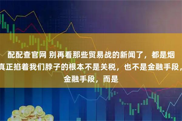 配配查官网 别再看那些贸易战的新闻了，都是烟雾弹 真正掐着我们脖子的根本不是关税，也不是金融手段，而是