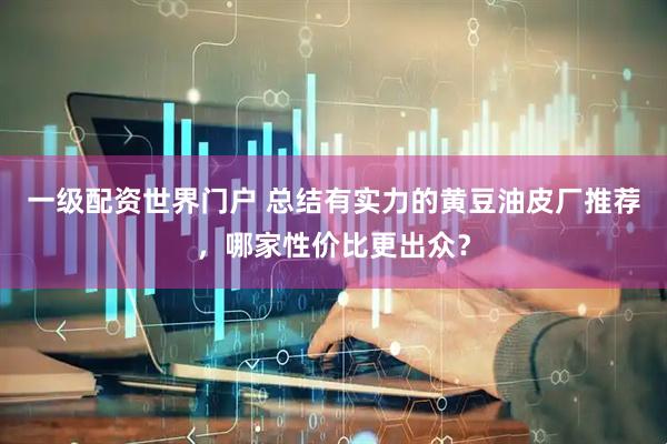 一级配资世界门户 总结有实力的黄豆油皮厂推荐，哪家性价比更出众？