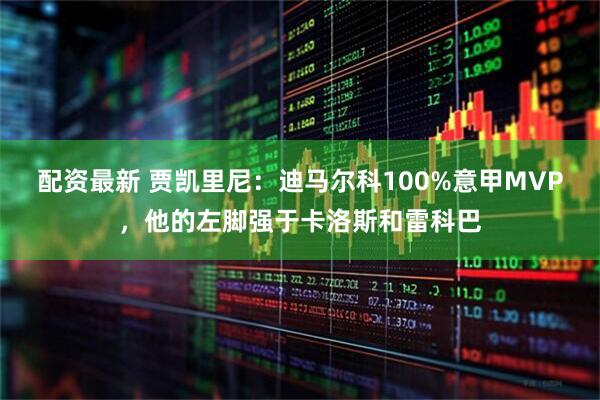 配资最新 贾凯里尼：迪马尔科100%意甲MVP，他的左脚强于卡洛斯和雷科巴