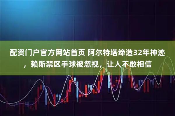 配资门户官方网站首页 阿尔特塔缔造32年神迹，赖斯禁区手球被忽视，让人不敢相信