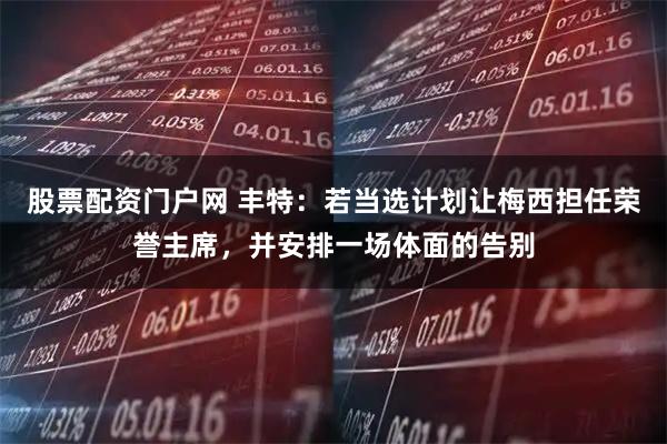 股票配资门户网 丰特：若当选计划让梅西担任荣誉主席，并安排一场体面的告别