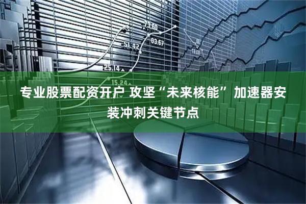 专业股票配资开户 攻坚“未来核能” 加速器安装冲刺关键节点