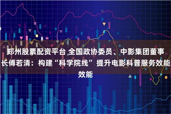 郑州股票配资平台 全国政协委员、中影集团董事长傅若清：构建“科学院线” 提升电影科普服务效能