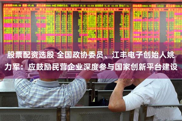 股票配资选股 全国政协委员、江丰电子创始人姚力军：应鼓励民营企业深度参与国家创新平台建设