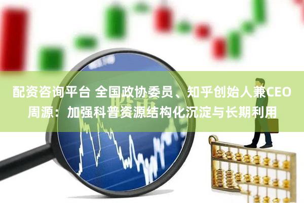 配资咨询平台 全国政协委员、知乎创始人兼CEO周源：加强科普资源结构化沉淀与长期利用