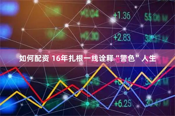 如何配资 16年扎根一线诠释“警色”人生