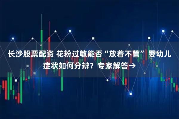 长沙股票配资 花粉过敏能否“放着不管” 婴幼儿症状如何分辨？专家解答→