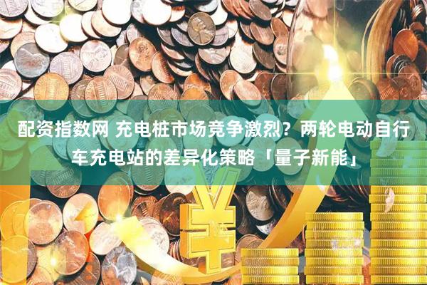 配资指数网 充电桩市场竞争激烈？两轮电动自行车充电站的差异化策略「量子新能」