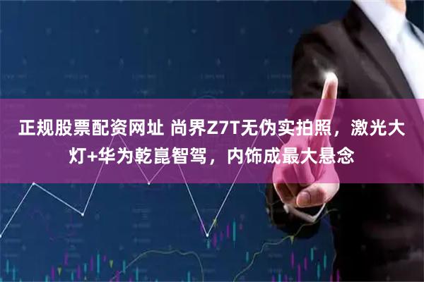 正规股票配资网址 尚界Z7T无伪实拍照，激光大灯+华为乾崑智驾，内饰成最大悬念