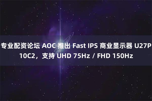 专业配资论坛 AOC 推出 Fast IPS 商业显示器 U27P10C2，支持 UHD 75Hz / FHD 150Hz