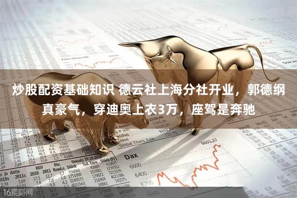 炒股配资基础知识 德云社上海分社开业，郭德纲真豪气，穿迪奥上衣3万，座驾是奔驰