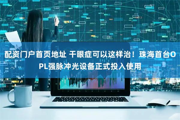 配资门户首页地址 干眼症可以这样治！珠海首台OPL强脉冲光设备正式投入使用
