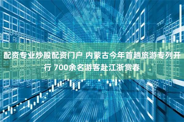 配资专业炒股配资门户 内蒙古今年首趟旅游专列开行 700余名游客赴江浙赏春
