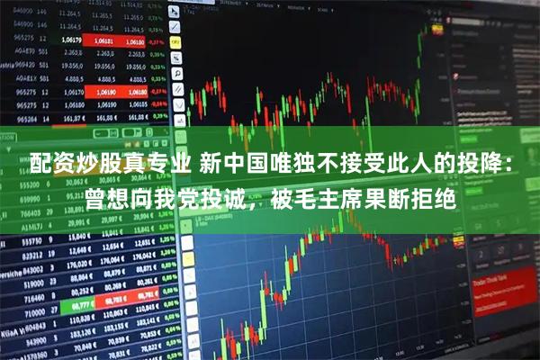 配资炒股真专业 新中国唯独不接受此人的投降：曾想向我党投诚，被毛主席果断拒绝