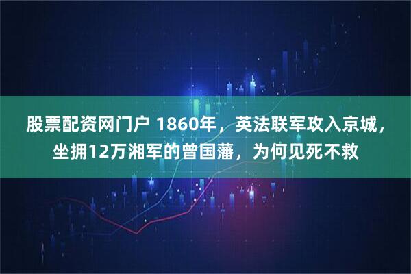 股票配资网门户 1860年，英法联军攻入京城，坐拥12万湘军的曾国藩，为何见死不救