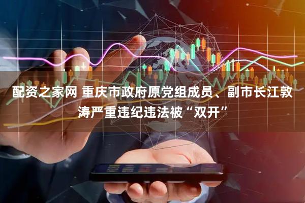 配资之家网 重庆市政府原党组成员、副市长江敦涛严重违纪违法被“双开”