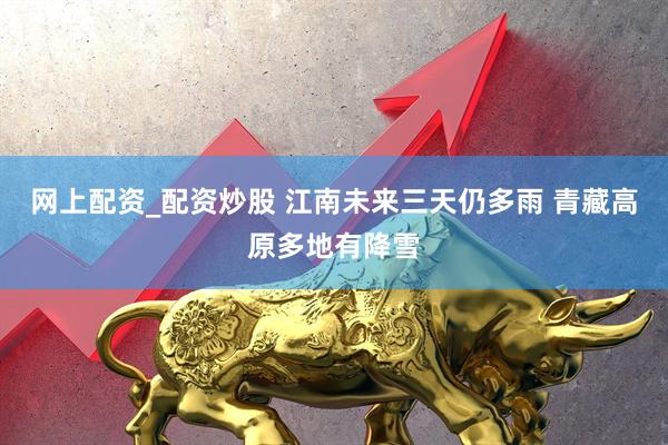 网上配资_配资炒股 江南未来三天仍多雨 青藏高原多地有降雪