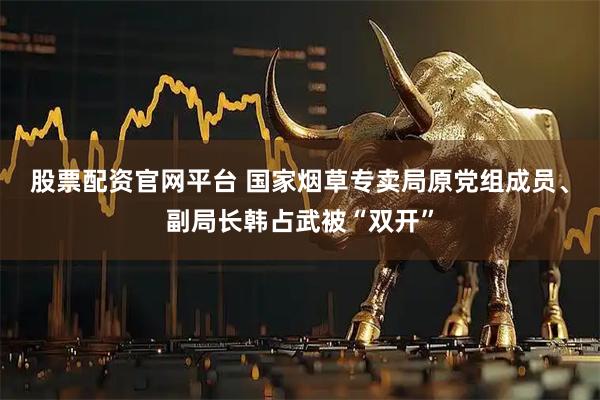 股票配资官网平台 国家烟草专卖局原党组成员、副局长韩占武被“双开”