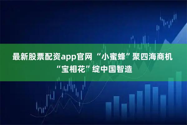 最新股票配资app官网 “小蜜蜂”聚四海商机 “宝相花”绽中国智造