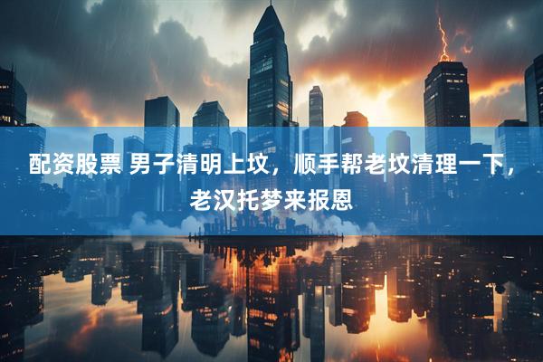 配资股票 男子清明上坟，顺手帮老坟清理一下，老汉托梦来报恩