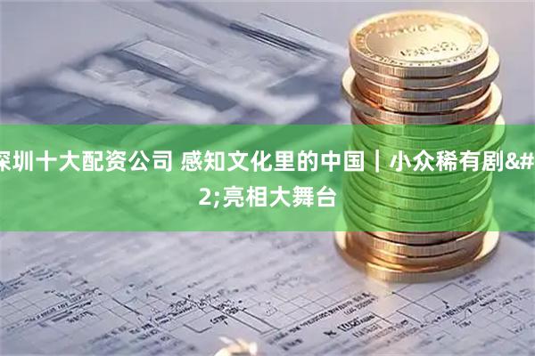 深圳十大配资公司 感知文化里的中国｜小众稀有剧 亮相大舞台