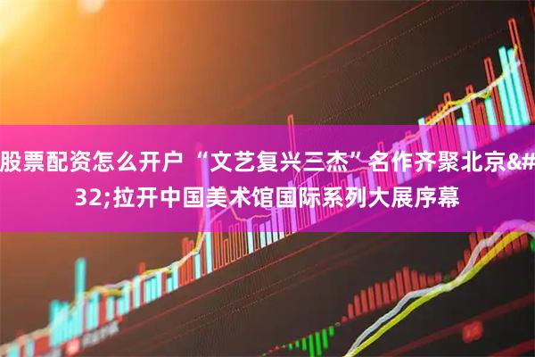 股票配资怎么开户 “文艺复兴三杰”名作齐聚北京 拉开中国美术馆国际系列大展序幕