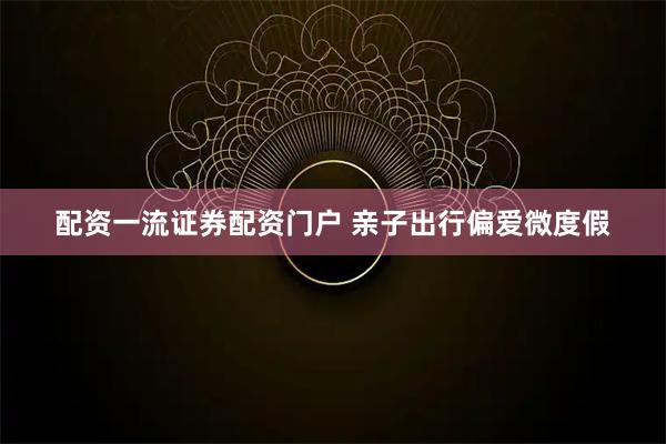 配资一流证券配资门户 亲子出行偏爱微度假