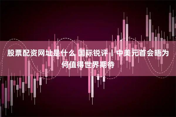 股票配资网址是什么 国际锐评丨中美元首会晤为何值得世界期待
