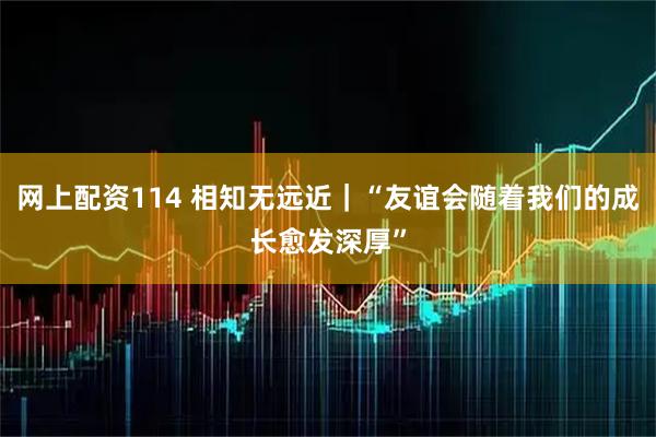 网上配资114 相知无远近｜“友谊会随着我们的成长愈发深厚”