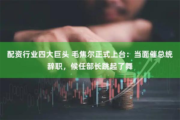 配资行业四大巨头 毛焦尔正式上台：当面催总统辞职，候任部长跳起了舞
