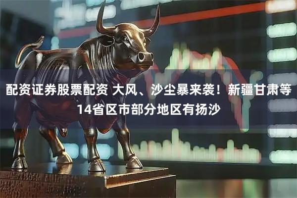 配资证券股票配资 大风、沙尘暴来袭！新疆甘肃等14省区市部分地区有扬沙