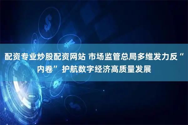 配资专业炒股配资网站 市场监管总局多维发力反“内卷” 护航数字经济高质量发展