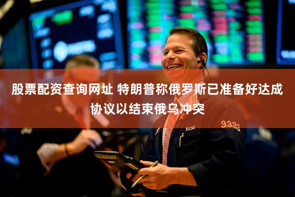股票配资查询网址 特朗普称俄罗斯已准备好达成协议以结束俄乌冲突