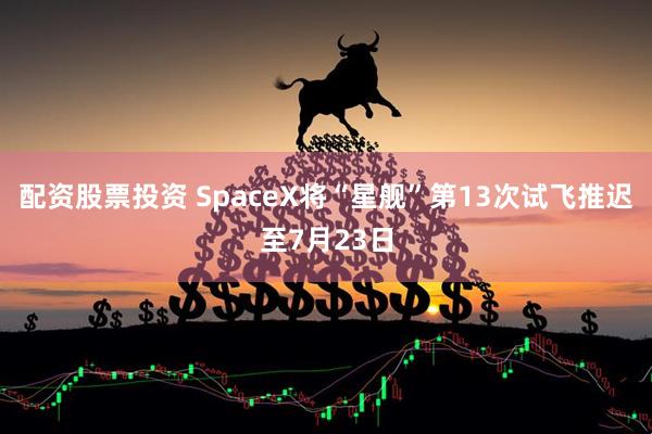 配资股票投资 SpaceX将“星舰”第13次试飞推迟至7月23日