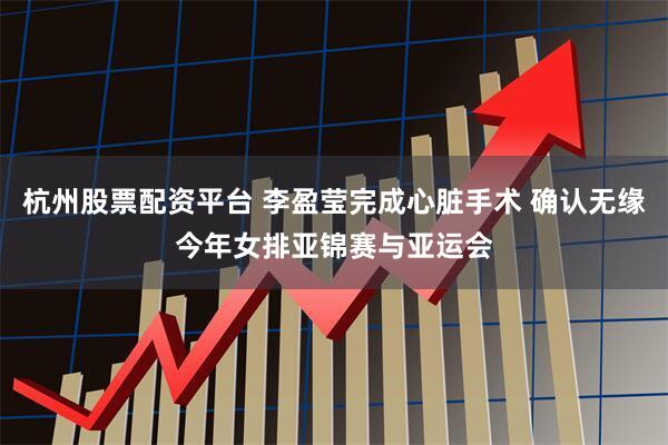杭州股票配资平台 李盈莹完成心脏手术 确认无缘今年女排亚锦赛与亚运会