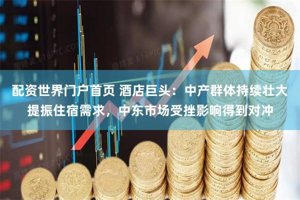 配资世界门户首页 酒店巨头：中产群体持续壮大提振住宿需求，中东市场受挫影响得到对冲