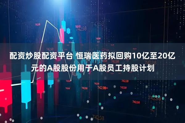 配资炒股配资平台 恒瑞医药拟回购10亿至20亿元的A股股份用于A股员工持股计划