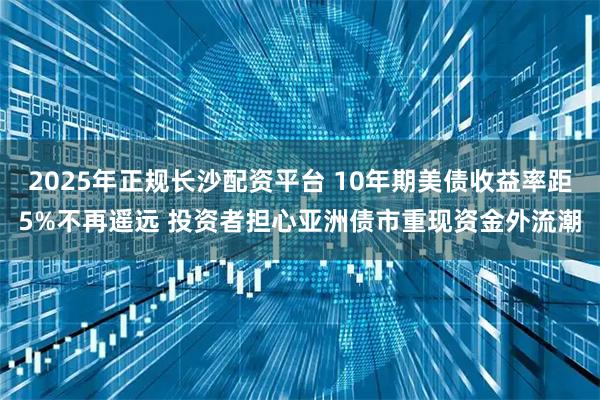 2025年正规长沙配资平台 10年期美债收益率距5%不再遥远 投资者担心亚洲债市重现资金外流潮