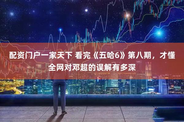 配资门户一家天下 看完《五哈6》第八期，才懂全网对邓超的误解有多深