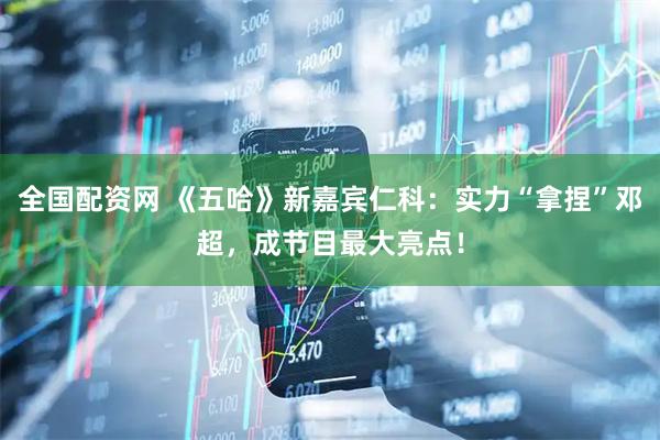 全国配资网 《五哈》新嘉宾仁科：实力“拿捏”邓超，成节目最大亮点！