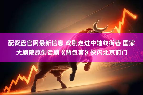 配资盘官网最新信息 戏剧走进中轴线街巷 国家大剧院原创话剧《背包客》快闪北京前门