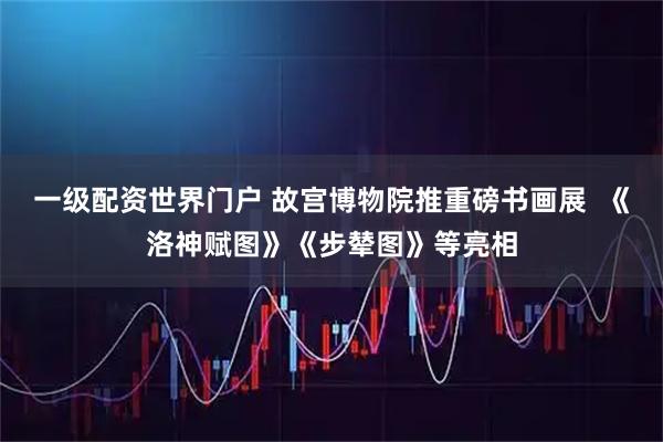 一级配资世界门户 故宫博物院推重磅书画展  《洛神赋图》《步辇图》等亮相