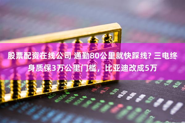 股票配资在线公司 通勤80公里就快踩线? 三电终身质保3万公里门槛，比亚迪改成5万